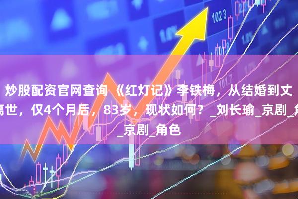 炒股配资官网查询 《红灯记》李铁梅，从结婚到丈夫离世，仅4个月后，83岁，现状如何？_刘长瑜_京剧_角色