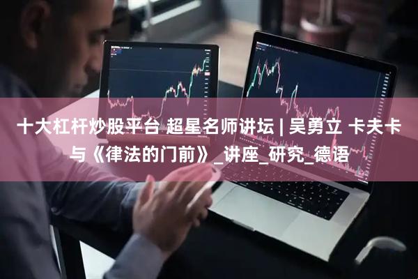 十大杠杆炒股平台 超星名师讲坛 | 吴勇立 卡夫卡与《律法的门前》_讲座_研究_德语