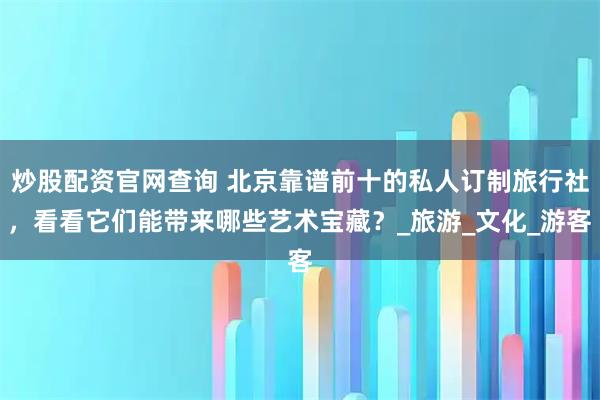 炒股配资官网查询 北京靠谱前十的私人订制旅行社，看看它们能带来哪些艺术宝藏？_旅游_文化_游客