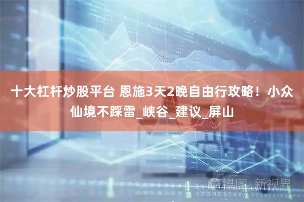 十大杠杆炒股平台 恩施3天2晚自由行攻略！小众仙境不踩雷_峡谷_建议_屏山
