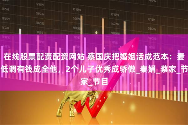 在线股票配资配资网站 蔡国庆把婚姻活成范本：妻子低调有钱成全他，2个儿子优秀成骄傲_秦娟_蔡家_节目