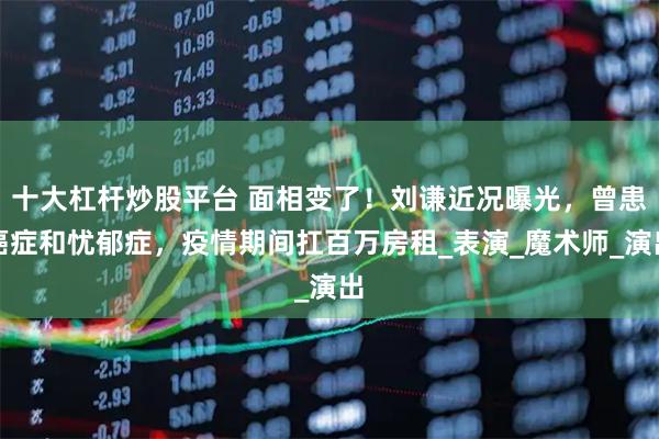 十大杠杆炒股平台 面相变了！刘谦近况曝光，曾患癌症和忧郁症，疫情期间扛百万房租_表演_魔术师_演出