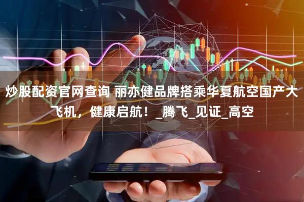 炒股配资官网查询 丽亦健品牌搭乘华夏航空国产大飞机，健康启航！_腾飞_见证_高空