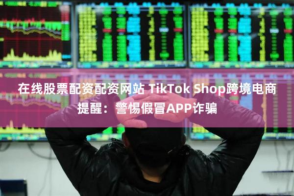 在线股票配资配资网站 TikTok Shop跨境电商提醒：警惕假冒APP诈骗