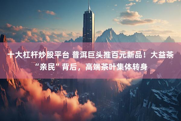 十大杠杆炒股平台 普洱巨头推百元新品！大益茶“亲民”背后，高端茶叶集体转身