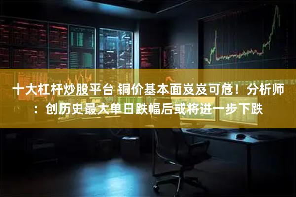 十大杠杆炒股平台 铜价基本面岌岌可危！分析师：创历史最大单日跌幅后或将进一步下跌