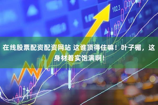 在线股票配资配资网站 这谁顶得住嘛！叶子楣，这身材着实饱满啊！