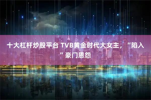 十大杠杆炒股平台 TVB黄金时代大女主，“陷入”豪门恩怨