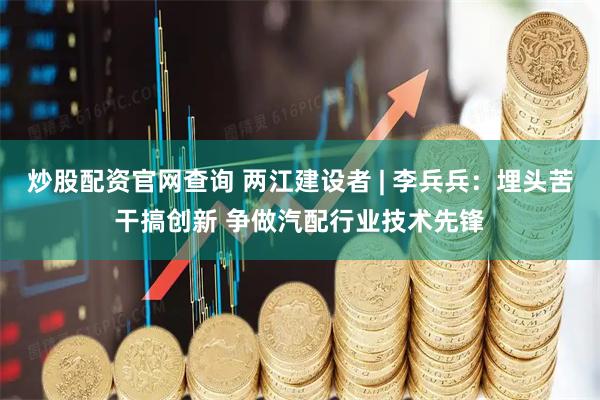 炒股配资官网查询 两江建设者 | 李兵兵：埋头苦干搞创新 争做汽配行业技术先锋