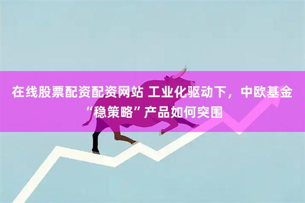 在线股票配资配资网站 工业化驱动下，中欧基金“稳策略”产品如何突围