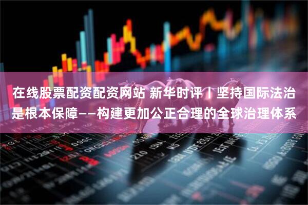 在线股票配资配资网站 新华时评丨坚持国际法治是根本保障——构建更加公正合理的全球治理体系