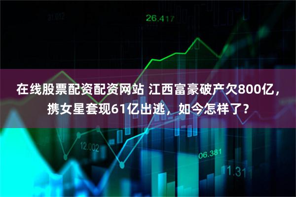 在线股票配资配资网站 江西富豪破产欠800亿，携女星套现61亿出逃，如今怎样了？