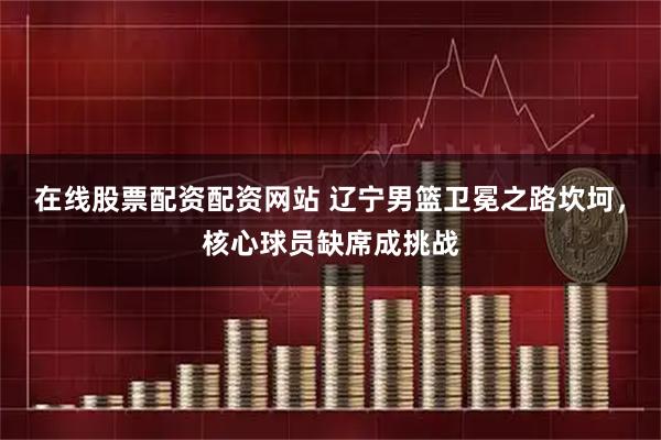 在线股票配资配资网站 辽宁男篮卫冕之路坎坷，核心球员缺席成挑战