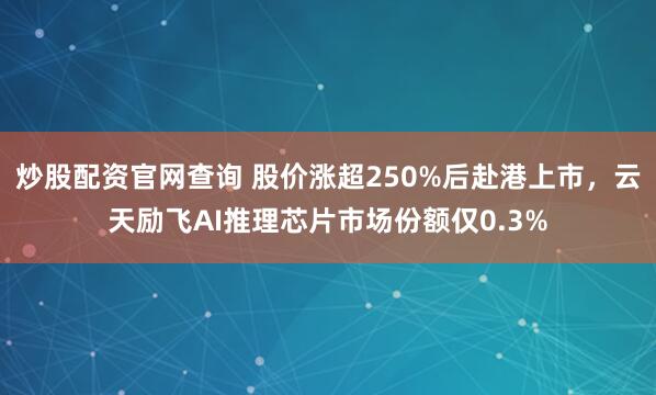 炒股配资官网查询 股价涨超250%后赴港上市，云天励飞AI推理芯片市场份额仅0.3%